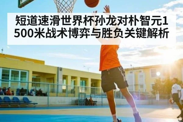短道速滑世界杯孙龙对朴智元1500米战术博弈与胜负关键解析