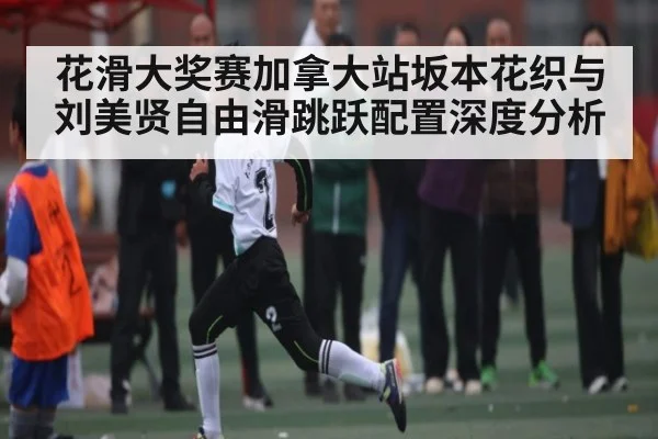 花滑大奖赛加拿大站坂本花织与刘美贤自由滑跳跃配置深度分析